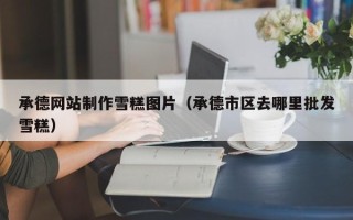 阜阳承德网站制作雪糕图片（承德市区去哪里批发雪糕）