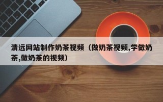 阜阳清远网站制作奶茶视频（做奶茶视频,学做奶茶,做奶茶的视频）