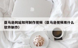 阜阳亚马逊网站如何制作视频（亚马逊视频用什么软件制作）