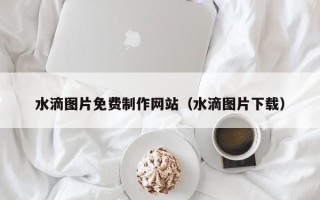 阜阳水滴图片免费制作网站（水滴图片下载）