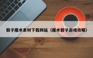 阜阳骰子魔术素材下载网站（魔术骰子游戏攻略）
